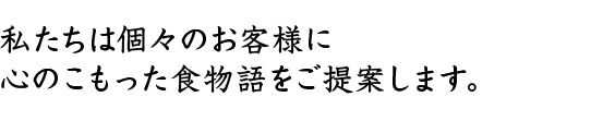 私たちは個々のお客様に心のこもった食物語をご提案します。